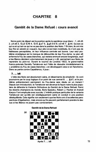 CHAPITRE 8
Gambit de la Dame Refusé : cours avancé
Notre point de départ est la position après le septième coup blanc : 1 . d4 d5
2. ç4 e6 3. lüç3 lüf6 4. lüf3 �e7 5. �g5 0-0 6. e3 h6 7. �h4. Qu'est-ce
qui va et qu'est-ce qui ne va pas dans la position des Noirs 1 Eh bien, ils ont mis
leur Roi en sOreté en roquant, leur aile-roi est bien mobilisée, ils n'ont pas de
faiblesses perceptibles, et leur influence centrale est bonne. Leur seul pro­
blème stratégique est le manque de débouchés de leur Fou-dame. Le pion e6
enferme le Fou de cases blanches, qui restera emmuré encore longtemps, sauf
si les Blancs décident volontairement de jouer ç x d5, permettant aux Noirs de
reprendre du pion-roi. Durant le tournoi de Londres 1 922, le grand-maitre
franco-polonais Savielly Tartakover eut l'idée de résoudre immédiatement le
• problème du Fou de cases blanches ,. en développant celui-ci en fianchetto.
Dans sa partie contre Capablanca, il joua :
7. . . . b6
L'idée des Noirs est absolument saine, et désarmante de simplicité : ils vont
poursuivre par le coup logique d'un point de vue central 8. . . . �b7, et le pro­
blème prétendument permanent du Fou-dame sera résolu en un instant !
Depuis son introduction, la Tartakover est devenue la façon noire la plus popu­
laire de défendre la Variante Orthodoxe du Gambit de la Dame Refusé. Parmi
les récents champions du monde, Boris Spassky, Robert J. Fischer et Anatoli
Karpov l'ont employée avec succès. L'intérêt pratique particulier de la variante
Tartakover est qu'elle est stratégiquement saine et conduit à une position
déséquilibrée. Cela signifie non seulement que les Noirs ont d'excellentes pers­
pectives d'égalisation, mais encore qu'ils peuvent parfaitement prendre le des­
sus si les Blancs ne jouent pas correctement.
Gambit de la Dame Refusé
30
• •.t.• ••
• • • •
• • • •
• • • •
• � o •
f;.l DtZJ•
� D • D �
... .i. :
Après 7. ... b6 75
 