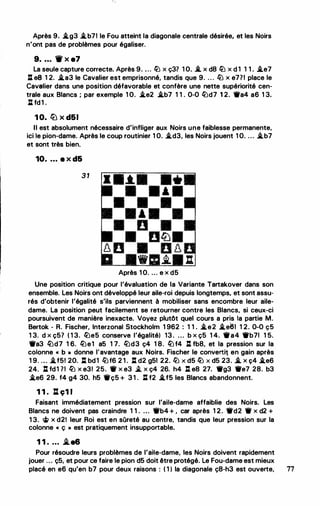 Après 9• .i.g3 .i.b71 le Fou atteint la diagonale centrale désirée, et les Noirs
n'ont pas de problèmes pour égaliser.
9. . • . W x e7
La seule capture correcte. Après 9. ... � x ç37 1 O. -*. x d8 � x d 1 1 1 . .i.e7
: es 1 2. .i.a3 le Cavalier est emprisonné, tandis que 9. . . . � x e771 place le
Cavalier dans une position défavorable et confère une nette supériorité cen­
trale aux Blancs ; par exemple 1 O. .i.e2 .i.b7 1 1 . 0-0 �d7 1 2. Wa4 a6 1 3.
l:l fd1 .
1 0. lb x d61
Il est absolument nécessaire d'infliger aux Noirs une faiblesse permanente,
ici le pion-dame. Après le coup routinier 1 0. .i.d3, les Noirs jouent 1 0. ... .i.b7
et sont très bien.
10. . . . e x d6
3 1
Après 1 0. ... e x d5
Une position critique pour l'évaluation de la Variante Tartakover dans son
ensemble. Les Noirs ont développé leur aile-roi depuis longtemps, et sont assu­
rés d'obtenir l'égalité s'ils parviennent à mobiliser sans encombre leur aile­
dame. La position peut facilement se retourner contre les Blancs, si ceux-ci
poursuivent de manière inexacte. Voyez plutôt quel cours a pris la partie M.
Bertok - R. Fischer, Interzonal Stockholm 1 962 : 1 1 . .i.e2 .i.e61 1 2. 0-0 ç5
1 3. d x ç57 ( 1 3. �e5 conserve l'égalité) 13 . ... b x ç5 1 4. Wa4 Wb71 1 5.
Wa3 �d7 1 6. �e1 a5 1 7. �d3 ç4 1 8. � f4 l:l fb8, et la pression sur la
colonne " b • donne l'avantage aux Noirs. Fischer le convertil en gain après
1 9. ... .i.f5! 20. l:[ bd1 �f6 2 1 . l:[ d2 g51 22. � X d5 � X d5 23. .i, X Ç4 .i.e6
24. l:l fd1 71 � x e31 25. W x e3 .li. x ç4 26. h4 l:l e8 27. Wg3 We7 28. b3
.i.e6 29. f4 g4 30. h5 Wç5 + 3 1 . ll. f2 .i.f5 les Blancs abandonnent.
1 1 . l:l ç1 1
Faisant immédiatement pression sur l'aile-dame affaiblie des Noirs. Les
Blancs ne doivent pas craindre 1 1 . ... Wb4 + , car après 1 2. Wd2 W x d2 +
1 3. � x d2! leur Roi est en sûreté au centre, tandis que leur pression sur la
colonne " ç • est pratiquement insupportable.
1 1 . ... i.e6
Pour résoudre leurs problèmes de l'aile-dame, les Noirs doivent rapidement
jouer ... ç5, et pour ce faire le pion d5 doit être protégé. Le Fou-dame est mieux
placé en e6 qu'en b7 pour deux raisons : ( 1 ) la diagonale ç8-h3 est ouverte, 77
 
