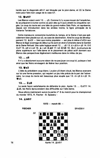 78
tandis que la diagonale a8-h 1 est bloquée par le pion-dame, et (2) la Dame
noire peut faire bon usage de la case b7.
1 2. ••411
Les Blancs voient venir 1 2. ... ç5. Comme il n'y a pas moyen de l'empêcher,
ils se préparent à lutter contre ce pion dès qu'il aura atteint la cinquième ran­
gée. Le coup du texte est une idée du grand-maitre Salo Flohr, et représente,
depuis son introduction dans les années trente, la ligne principale de la
Variante Tartakover.
Cette manœuvre consomme toutefois du temps, et la Dame n'est pas spé­
cialement bien placée sur a3, sa case de destination. Ainsi le coup de dévelop­
pement 1 2. .td31 - bien que moins populaire - est plus à même d'offrir aux
Blancs le léger avantage de début qu'ils sont en droit d'attendre dans le Gambit
de la Dame Refusé. Une suite logique serait 1 2. . . . ç5 1 3. d x ç5 b x ç5 1 4. 0-0
li:Jd7 1 5. e4! d x e4 1 6. .t x e4 .tl ab8 1 7. b3 .tl fd8 1 8. .tl el , la structure de
pions supérieure sur l'aile-dame et le placement de pièce actif donnant aux
Blancs des perspectives légèrement meilleures dans le milieu de jeu.
1 2. . . . ç&
Il n'y a absolument aucune raison de ne pas jouer ce coup ici, puisque c'est
ainsi que les Noirs envisagent de libérer leur position.
1 3. ••3
L'idée du précédent coup blanc. Le pion ç5 étant cloué, les Blancs exercent
sur lui une ferme pression, qui requiert un jeu très précis de la part de l'adver­
saire. Le coup du texte est beaucoup plus souple que 1 3. d x ç5 b x ç5 14.
1ta3.
1 3. ... tl ç8
La seule façon satisfaisante de défendre le pion. Après 1 3. ... li:Jd771 1 4.
.tas, les Noirs éprouveraient des difficultés sur l'aile-dame.
Nous allons maintenant suivre la partie n° 6 du match pour le championnat
du monde 1 972, R. Fischer - B. Spassky :
1 4. �b&I?
FISCHER
32
1 972 - match 161 -
... . ... . ..
• • • •
• •.t•
�· · · .
• D •
• Dtt:J•
� D • D �
Après 1 4. .tb51?
SPASSKY
 