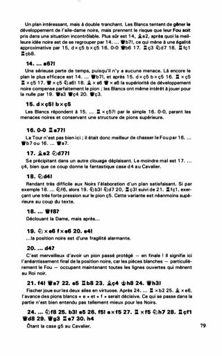 Un plan intéressant, mais à double tranchant. Les Blancs tentent de gêner le
développement de l'aile-dame noire, mais prennent le risque que leur Fou soit
pris dans une situation incontrôlable. Plus sOr est 1 4, �e2, après quoi la meil­
leure idée noire est de se regrouper par 1 4. ... 'trb71, ce qui mène à une égalité
approximative par 1 5, d x ç5 b x ç5 1 6. 0-0 'trb6 1 7. l:t ç3 ltJd7 1 8. l:t fç1
l: çb8.
14• • • • e671
Une sérieuse perte de temps, puisqu'il n'y a aucune menace. Là encore le
plan le plus efficace est 1 4. ... 'trb71, et après 1 5. d x ç5 b x ç5 1 6. .J: x ç5
.J: x ç5 1 7. • x ç5 ltJ a61 1 8. � x a6 • x a6 la supériorité de développement
noire compense parfaitement le pion ; les Blancs ont même intérêt à jouer pour
la nulle par 1 9. 'tra3 'trç4 20. 'trç3.
1 5. d x ç51 b x ç5
Les Blancs répondent à 1 5. ... .J: x ç5?1 par le simple 1 6. 0-0, parant les
menaces noires et conservant une structure de pions supérieure.
1 6. 0-0 l h771
La Tour n'est pas bien ici ; il était donc meilleur de chasser le Fou par 1 6. ...
•b7 ou 16. ... 'tra7.
1 7• .t.e2 lLJd771
Se précipitant dans un autre clouage déplaisant. Le moindre mal est 1 7. ...
ç4, bien que ce coup donne la fantastique case d4 au Cavalier.
1 8. llJd41
Rendant très difficile aux Noirs l'élaboration d'un plan satisfaisant. Si par
exemple 1 8. ... ltJf6, alors 1 9. ltJ b31 ltJd7 20, .J: ç31 suivi de 2 1 . l:t fç1 . exer­
çant une très forte pression sur le pion ç5. Cette variante est néanmoins supé­
rieure au coup du texte.
1 8• • • • Wt87
Déclouant la Dame, mais après...
1 9. lLJ x e6 f x e6 20. e41
...la position noire est d'une fragilité alarmante.
20• • • • d47
C'est merveilleux d'avoir un pion passé protégé - en finale ! Il signifie ici
l'anéantissement final de la position noire, car les pièces blanches - particuliè­
rement le Fou - occupent maintenant toutes les lignes ouvertes qui mènent
au Roi noir.
21 . f41 We7 22. e5 l:l b8 23• .t.ç4 �h8 24. Wh31
Fischer joue sur les deux ailes en virtuose. Après 24. ... .J: x b2 25. � x e6,
l'avance des pions blancs « e " et " f " serait décisive. Ce qui se passe dans la
partie n'est bien entendu pas tellement mieux pour les Noirs.
24. • • • llJf8 25. b31 85 26. f51 8 X f5 27. .J:l X f5 llJh7 28• .J:l çf1
Wd8 29. Wg3 l:l e7 30. h4
Ôtant la case g5 au Cavalier. 79
 