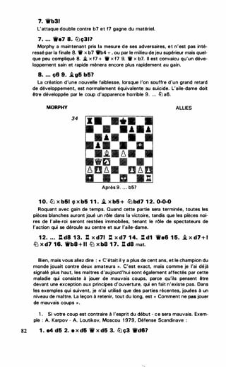 7. 'it'b31
L'attaque double contre b7 et f7 gagne du matériel.
7. ... 'it'e7 8. lt:iç317
Morphy a maintenant pris la mesure de ses adversaires, et n'est pas inté­
ressé par la finale 8. 'tif x b7 't!fb4 + . ou par le milieu de jeu supérieur mais quel­
que peu compliqué 8. � x f7 + 11 x f7 9. 'tif x b7. Il est convaicu qu'un déve­
loppement sain et rapide mènera encore plus rapidement au gain.
8. ... ç6 9. �g5 b57
La création d'une nouvelle faiblesse, lorsque l'on souffre d'un grand retard
de développement, est normalement équivalente au suicide. L'aile-dame doit
être développée par le coup d'apparence horrible 9. . . . lll a6.
MORPHV ALLIES
34
Après 9. . . . b5?
1 0. ttJ x b51 ç x b5 1 1 . � x b5 + lt:i bd7 1 2. 0-0-0
Roquant avec gain de temps. Quand cette partie sera terminée, toutes les
pièces blanches auront joué un rôle dans la victoire, tandis que les pièces noi­
res de l'aile-roi seront restées immobiles, tenant le rôle de spectateurs de
l'action qui se déroule au centre et sur l'aile-dame.
1 2. ... ll d8 1 3. l:t x d71 l::t x d7 1 4. l::t d1 'it'e6 1 5. � x d7 + 1
ttJ X d7 16. 'it'b8 + Il ttJ X b8 1 7. .l:t d8 mat.
Bien, mais vous allez dire : « C'était il y a plus de cent ans, et le champion du
monde jouait contre deux amateurs ». C'est exact, mais comme je l'ai déjà
signalé plus haut, les maitres d'aujourd'hui sont également affectés par cette
maladie qui consiste à jouer de mauvais coups, parce qu'ils pensent être
devant une exception aux principes d'ouverture, qui en fait n'existe pas. Dans
les exemples qui suivent, je n'ai utilisé que des parties récentes, jouées à un
niveau de maitre. La leçon à retenir, tout du long, est « Comment ne pas jouer
de mauvais coups » .
1 . Si votre coup est contraire à l'esprit du début - ce sera mauvais. Exem­
ple : A. Karpov - A. Loutikov, Moscou 1 979, Défense Scandinave :
82 1 . e4 d5 2. e x d5 'if x d5 3. lt:i ç3 'it'd67
 