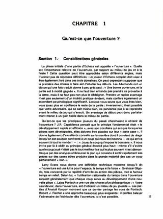 CHAPITRE 1
Qu'est-ce que l'ouverture ?
Section 1.- Considérations générales
La phase initiale d'une partie d'Echecs est appelée « l'ouverture ». Quelle
est l'importance relative de l'ouverture, par rapport au milieu de jeu et à la
finale 1 Cette question peut être approchée selon différents angles, mais
n'admet pas de réponses définitives : un joueur d'Echecs complet doit viser à
être également fort dans ces trois domaines. On peut cependant supposer que
la première des choses à faire est d'étudier les débuts. Les Allemands ont un
dicton qui une fois traduit donne à peu près ceci : « Une bonne ouverture, et la
partie est à moitié gagnée >>. Il ne faut bien entendu pas prendre ce proverbe à
la lettre, mais il ne faut pas non plus le dédaigner. Prendre un rapide avantage
n'est pas seulement d'un intérêt pratique évident, mais confère également un
ascendant psychologique significatif. Lorsque vous savez que vous êtes bien,
vous jouez plus en confiance le reste de la partie : inversement, il est possible
que votre adversaire, qui se sait moins bien, ne parvienne pas à se reprendre
avant le milieu de jeu qui s'ensuit. Un avantage de début peut donc parfaite­
ment mener à un gain facile dans le milieu de partie.
Qu'est-ce que les principaux joueurs du passé cherchaient à obtenir de
l'ouverture 1 J.R. Capablanca pensait que le principe fondamental était « le
développement rapide et efficace », avec son corollaire qui est que lorsque les
pièces sont développées, elles doivent être placées sur leur « juste case ». Il
donne également d'excellents conseils sur la manière dont il convient de réagir
lorsqu'on est soudain confronté à un coup qui nous est inconnu - ce qui arrive
souvent à tout le monde 1 - : « Jouez le coup qu'impose le bon sens ». Il nous
invite par là à obéir au principe général énoncé plus haut : même s'il s'avère
que le coup joué n'était pas le tout meilleur (ce qui le plus souvent n'est démon­
tré que par des analyses ultérieures) le plan qui consiste à sortir rapidement ses
pièces sur des cases sOres produira dans la grande majorité des cas un coup
parfaitement « bon ».
Larry Evans nous donne une définition technique moderne lorsqu'il dit
<< l'ouverture est une lutte pour l'espace, le temps et la force ». Svetozar Gligo...
rie, très concerné par la rapidité d'entrée en action des pièces, met le facteur
temps en relief. Selon lui, « l'utilisation rationnelle du temps dans l'ouverture
requiert généralement que chaque coup serve au développement d'une nou·
velle pièce ». Lajos Portisch a une vue des choses plus philosophique : « Votre
seul devoir, dans l'ouverture, est d'obtenir un milieu de jeu jouable ». Les par­
ties d'Anatoli Karpov montrent que ce dernier partage les vues de Portisch.
Robert J. Fischer a une approche beaucoup plus exigeante : il préfère balayer
l'adversaire de l'échiquier dès l'ouverture, si c'est possible. 11
 