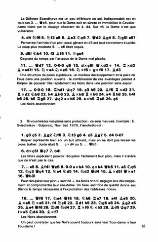La Défense Scandinave est un peu inférieure en soi. Indispensable est en
tout cas 3. .. . •a5, pour que la Dame soit en sOreté et immobilise le Cavalier­
dame blanc par le clouage résultant de 4. d4. Sur d6, la Dame n'est que
vulnérable.
4. d4 lL)f8 5. lüf3 •8 6. �e3 l2Jç6 7. ffd2 �g4 8. llJg51 e&?
Permettre l'arrivée d'un pion aussi gênant en d5 est tout bonnement stupide.
Le coup plus modeste 8. .. . e6 était requis.
9. d51 �b4 1 0. f3 :if& 1 1 . lLge4
Gagnant du temps par t'attaque de la Dame mal placée.
1 1 • • • • ._d7 1 2. 0-0-0 ç8 1 3. d x ç&I 11f x d2 + 1 4. l:l x d2
� x e471 1 5. lb x e4 lb x ç6 1 6. lb x f6 + g x f6 1 7. �d3
Une structure de pions supérieure, un meilleur développement et la paire de
Fous dans une position ouverte - la combinaison de ces avantages permet à
Karpov de pousser très rapidement les Noirs dans une position sans espoir.
1 7• . . • 0-0-0 1 8. l:l hd1 g;ç7 1 9. ç3 h5 20. �f5 J:l x d2 21.
l:l X d2 llJb8 22. h4 i..h6 23. � X h8 l:( X h6 24. a4 J:. h8 25. b41
b6 26. b5 %l g8 27. �ç2 a x b5 28. a x b5 :es 29. ç4
·
- ..
Les Noirs abandonnent.
2. Si vous laissez vos pions sans protection - ce sera mauvais. Exemple : E.
Sviechnikov - Buljovcic, Novi Sad 1 979, Fianchetto-roi :
1 . g3· c;& 2. .i.g2 tfjf6 3. llJf3 g6 4. ç3 �g7 5. d4 0-0?
Roquer représente bien sOr un but attirant, mais on ne doit pas laisser les
pions trainer. Juste était 5. ... ç x d4 ou 5. . . . 'tfb6.
6. d x çSI ilç7 7. b41
Les Noirs espéraient pouvoir récupérer facilement teur pion, mais il s'avère
que ce n'est pas le cas.
7. ... a5 8. �f41 1Wç6 9. 0-0 a x b4 1 0. ç x b4 1Wb5 1 1 . a3 lüç6
1 2. liJç3 Wt'ç4 1 3. ltJ a4 l2Jd5 14. tl)d2 Wd4 1 5. !i. x d51 W x a1
16. 'W'b31
Pour récupérer leur pion << sacrifié >>, les Noirs ont dû négliger leur développe­
ment et compromettre leur aile-dame. Un beau sacrifice de qualité donne aux
Blancs le temps nécessaire à l'exploitation des faiblesses noires.
1 6• • • • 1rf6 1 7. lt:Je4 1'f5 1 8. tl) b6 : a7 1 9. a41 i.e5 20.
� x a& lb x a5 21 . f4 llJc;6 22. tl d1 h5 23. llJg5 a6 24. �g2 e&
25. i..e4 11rf6 26. :l d6 lbd4 27. l:l x f6 lü x b3 28. �d5 �g7 29.
f x a5 �d4 30. � x f7
Les Noirs abandonnent. ..
On peut constater que les Noirs jouent toujours sans leur Tour-dame ni leur
Fou-dame 1 83
 
