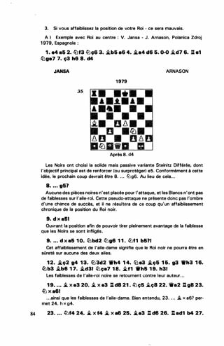 •
3. Si vous affaiblissez la position de votre Roi - ce sera mauvais.
A ) Exemple avec Roi au centre : V. Jansa - J. Arnason, Polanica Zdroj
1 9?9, Espagnole :
1 . e4 a5 2. lüf3 li.Je;& 3. �b5 a6 4. .i.a4 d6 5. 0-0 i.d7 6. l:l e1
llJge7 7. ç3 h6 8. d4
JANSA
35
•
'
, .
1 979
'
•
i.. !J .8 .
D
8 0
� · ·
Après 8. d4
ARNASON
Les Noirs ont choisi la solide mais passive variante Steinitz Différée, dont
l'objectif principal est de renforcer (ou surprotéger) e5. Conformément à cette
idée, le prochain coup devrait être 8. ... llJg6. Au lieu de cela...
8. ... g51
Aucune des pièces noires n'est placée pour l'attaque, et les Blancs n'ont pas
de faiblesses sur l'aile-roi. Cette pseudo-attaque ne présente donc pas l'ombre
d'une chance de succès, et il ne résultera de Cë côup qu'un affaibiissement
chronique de la position du Roi noir.
9. d x a&I
Ouvrant la position afin de pouvoir tirer pleinement avantage de la faiblesse
que les Noirs se sont infligés..
9• • • • d X a5 1 0. tlJbd2 tlJg6 1 1 . ltJf1 b5?1
Cet affaiblissement de l'aile-dame signifie que le Roi noir ne pourra être en
sOreté sur aucune des deux ailes.
1 2. .i.ç2 g4 1 3. l2J3d2 'ikh4 1 4. tb e3 .i.ç5 1 6. g3 1Wh3 1 6.
llJb3 �b6 1 7. �d31 ltJçe7 1 8. �f1 11rh5 1 9. h31
Les faiblesses de l'aile-roi noire se retournent contre leur auteur...
1 9• • • • � x e3 20. � x e3 : d8 21 . ltJç5 i.ç8 22. 1ti'a2 : ga 23.
� x a61
. . .ainsi que les faiblesses de l'aile-dame. Bien entendu, 23. . . . ..i. x a67 per­
met 24. h x g4.
84 23. • • • lbf4 24• .i. x f4 � x a6 25• .i.e3 : d6 26. : ad1 b4 27.
�.......
 
