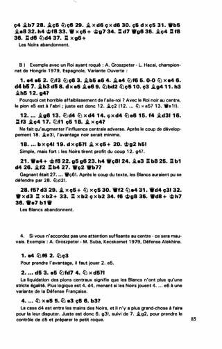 ç4 .i.b7 28. i.ç& lüç8 29. .i. X d6 ç X d6 30. c;& d X ç5 31 . Wb&
�88 32. h4 �f8 33. 1f X c;& + <i>g7 34. :l d7 1tg8 35. i_ç4 %l f8
38. : de �d4 37. : x g& +
Les Noirs abandonnent.
B ) Exemple avec un Roi ayant roqué : A. Groszpeter - L. Hazai, champion..
nat de Hongrie 1 979, Espagnole, Variante Ouverte :
1 . e4 e& 2. �f3 tb ç8 3. .i.b5 a6 4. �a4 llJf6 5. 0-0 � x e4 6.
d4 b& 7• .tb3 d5 8. d x e& .tee 9. �bcl2 lüç& 1 0. ç3 �g4 1 1 . h3
.i.h& 1 2. 941
Pourquoi cet horrible affaiblissement de l'aile..roi ? Avec le Roi noir au centre,
le pion e5 est à l'abri ; juste est donc 1 2. i.ç2 ( 1 2. ... ltJ x e5? 1 3. 11re 1 1).
1 2• • • • �98 13. lüd4 llJ x d4 1 4. ç x d4 lüa6 1 5. f4 -'.d31 1 6.
lif3 .i_ç4 1 7. liJf1 ç& 1 8. .i_ X ç47
Ne fait qu'augmenter l'influence centrale adverse. Après le coup de dévelop­
pement 1 8. �e31, l'avantage noir serait minime.
18• • • • b x ç41 1 9. d x ç&?I � x ç& + 20. <ifa>g2 h51
Simple, mais fort : les Noirs tirent profit du coup 1 2. g4? .
21 . -•4 + <i>f8 22. g& 96 23. h4 Wfç81 24. i..e3 li b8 25. : b1
d4 28. .i.f2 l: b4 27. 1'c;2 1fb7?
Gagnant était 27• . . . 11fç61. Après le coup du texte, les Blancs auraient pu se
défendre par 28. �d21.
28. f51 d3 29• .i_ X c;& + � X Ç5 30. 1rf2 � 84 31 . 1Ï'd4 ç31 32.
1t x d3 l:t x b2 + 33. J:l x b2 ç x b2 34. f& �g8 3&. -d8 + �h7
38. 9e7 b1 -
Les Blancs abandonnent.
4. Si vous n'accordez pas une attention suffisante au centre - ce sera mau­
vais. Exemple : A. Groszpeter - M. Suba, Kecskemet 1 979, Défense Alekhine.
1 . e4 �f6 2. �ç3
Pour prendre l'avantage, il faut jouer 2. e5.
2• • • • d& 3. a5 liJfd7 4. � X d511
La liquidation des pions centraux signifie que les Blancs n'ont plus qu'une
stricte égalité. Plus logique est 4. d4, menant si les Noirs jouent 4. ... e6 à une
variante de la Défense Française.
4. ... lü x e5 5. ·lü a3 ç& 8. b31
La case d4 est entre les mains des Noirs, et il n'y a plus grand-chose à faire
pour la leur disputer. Juste est donc 6. g3t, suivi de 7. �g2, pour prendre le
contrôle de d5 et préparer le petit roque. 85
 