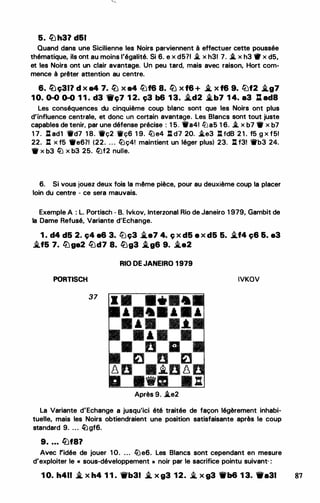 5. � h31. d61
Quand dans une Sicilienne les Noirs parviennent à effectuer cette poussée
thématique, ils ont au moins l'égalité. Si 6. e x d571 .i. x h31 7. .i. x h3 ttr x d5,
et les Noirs ont un clair avantage. Un peu tard, mais avec raison, Hort com­
mence à prêter attention au centre.
6. füç311 d x a4 7. � x a4 lbf6 8. � x f6 + � x f6 9. llJf2 �g7
1 0. 0-0 0-0 1 1 . d3 1lrç7 1 2. ç3 b6 1 3. �d2 i..b7 1 4. a3 : ad8
Les conséquences du cinquième coup blanc sont que les Noirs ont plus
d'influence centrale, et donc un certain avantage. Les Blancs sont tout juste
capables de tenir, par une défense précise : 1 5. 'W'a41 li:Ja5 1 6. .i,. x b7 • x b7
1 7. l:l ad1 1td7 1 8. 1tç2 ifç6 1 9. lüe4 : d7 20. �e3 : tdB 2 1 . f5 g x f51
22. : x f5 •e6?1 (22. . . . lüç4! maintient un léger plus) 23. : f3! 1l'b3 24.
• x b3 li.J x b3 25. li.Jf2 nuite.
6. Si vous jouez deux fois la rr1ême pièce, pour au deuxième coup la placer
loin du centre - ce sera mauvais.
Exemple A : L. Portisch - B. lvkov, Interzonal Rio de Janeiro 1 979, Gambit de
la Dame Refusé, Variante d'Echange.
1 . d4 d5 2. ç4 a6 3. ltJç3 i..e7 4. c; x d5 e x d5 5. �f4 ç6 6. a3
i.f5 7. liJga2 !üd7 8. �g3 .i_g6 9. i.a2
RIO DE JANEIRO 1 979
PORTISCH IVKOV
37
Après 9. �e2
La Variante d'Echange a jusqu'ici été traitée de façon légèrement inhabi­
tuelle, mais les Noirs obtiendraient une position satisfaisante après le coup
standard 9. ... �gf6.
9• • • • fi)f8?
Avec ridée de jouer 1 0. ... lüe6. Les Blancs sont cependant en mesure
d'exploiter le « sous-développement » noir par le sacrifice pointu suivant, :
1 0. h411 .i. x h4 1 1 . 'it'b31 � x g3 12. i. x g3 11t'b6 1 3. 111•31 87
 