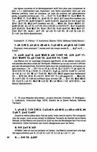 Les lignes ouvertes et le développement actif font plus que compenser le
pion « h » relativement peu important. Les Noirs pourraient tenir par une
défense parfaite, mais en pratique, ce type de position est généralement
perdu. La partie continua par : 1 3. . . . li::Je7 1 4. liJ a4 'Ifd8 1 5. lüç5 ffb6 1 6.
lüa4 'lfd8 1 7 . lü ç5 'llb6 1 8. �e51 f6 1 9. .i.h2 �f7 (peut-être meilleur est
1 9. ... �f71?) 20. -'.d61 �fg6 2 1 . �d31 lü ç8 22. .*.g3 a5 23. 0-0 l/Jge7 24.
ll fe1 ll a7 25. 9ç3 a4?1 (meilleur est 25. ... ffb4) 26. : ab1 ffd871 27.
.i.b81 b5 28. .i. x a7 � x a7 29. b3 a x b3 30. a x b3 0-0 3 1 . : a1 �eç8 32.
.i.f5 : ea 33. %l a6 •ç7 34. lt ea l :t e7 35. � d3 �ea 36. •çs Wb7 37.
füb4 l:l ç7 38. �e6 + i.f7 39. i_ x ç8 � x ç8 40. l:t x ç6 l:t x ç6 41 .
ltJ x ç6. Les Noirs abandonnent.
Exemple B : C. Partos - V. Kortchnoi, Bienne 1 979, Défense Vieille Benoni :
1 . d4 lüf6 2. ç4 ç5 3. d& a& 4. liJ ç3 d6 5. a4 g6 8. h3 ll)h&?
Pourquoi, mais pourquoi ? Justes sont les coups usuels 6. ... �g7 ou 6. ...
liJbd7.
7. i.e31 .i.g7 8. i.e2 1i'b6 9. a31 llJf4?1 1 0. i.f3 i.d7 1 1 .
J:t b1 'Wa6?1 1 2. g3 llJh5 1 3. �a2 0-0 14. ltJ b51
Les Blancs ont un avantage d'espace significatif, et les pièces noires sont
mal placées des deux côtés de l'échiquier. Réalisant qu'un jeu normal n'offrirait
que peu de perspectives, Kortchnoi opte pour les complications, et marque un
gain chanceux : 1 4. ... f5!? 1 5. e x f5 i.. x f5 1 6. : ç1 liJd771 1 7. g4 �e4 1 8.
: h2 lbf4 1 9. f3 ..t X f3 20. ll) X f3 e4 2 1 . llJg5 ..t X b2 22. llJe6! ltJ X e2 23.
� x e2 � x ç1 24. • x ç1 lile5 25. Wç3 (25. •ç21 gagne plus facilement)
25. ... l:l f3l 26. : f21 : x h3 27. : f47 (27. lil x ç51 gagne) 27 . ... •a4 28.
: x e4?7 (28. liJ x d6 est suffisant pour annuler) 28. . . . : h 1 29. •d2 Wb3!
30. liJç3 lb x ç4 3 1 . Wa2 • x ç3 32. 11 x ç4 1i'b2 + 1 33. <itf3 : h3 + . Les
Blancs abandonnent.
7. Si vous dilapidez des temps - ce sera mauvais. Exemple : R. Rodriguez -
L. Ljubojevic, Interzonal Riga 1 979, Gambit de la Dame Refusé, Défense
Tarrasch.
1 . ç4 ç5 2. !tJf3 lüt6 3. llJç3 a6 4. a3 d& &. ç x d& e x d& 6. d4
�ç6 7. .i.e2 �a411
Jouant la même pièce deux fois de suite, mais vers le centre. Par transposi­
tion de coups, nous avons atteint la Défense Tarrasch du Gambit de la Dame
Refusé, où les Blancs ont joué e3 et ..i.e2 au lieu de développer leur Fou-roi en
fianchetto. Cette formation est moins dangereuse pour les Noirs.
8. 0-0 .i.e7 9. h31
Affaiblit l'aile-roi tout en perdant un temps. Les Blancs conservent une éga­
lité approximative par 9. d x ç5 liJ x ç3 1 O. b x ç3 i.. x ç5 1 1 . ç4.
88 9• • • • 0-0 1 o. .i.d3?
 