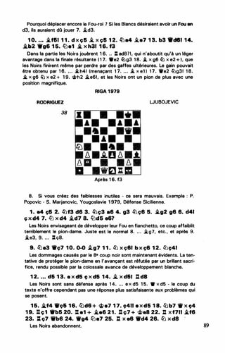 Pourquoi déplacer encore le Fou-roi 7 Si les Blancs désiraient avoir un Fou en
d3, ils auraient dQ jouer 7. i.d3.
1 0• . . . �161 1 1 . d x ç& i. x ç& 1 2. l1Ja4 i.e7 1 3. b3 W'c181 ,14.
�b2 'irg6 1 5. ltle1 � x h31 1 6. 13
Dans la partie les Noirs jouèrent 1 6. .. : ad871, qui n'aboutit qu'à un léger
avantage dans la finale résultante ( 1 7. •e2 �g3 1 8. .i. x g6 � x e2 + ), que
les Noirs finirent même par perdre par des gaffes ultérieures. Le gain pouvait
être obtenu par 1 6. ... .i.h41 (menaçant 1 7. . .. . � x e1 ) 1 7 . 1re2 lüg31 1 8.
-'. x g6 � x e2 + 1 9. �h2 �e61, et les Noirs ont un piC?n de plus avec une
position magnifique.
RODRIGUEZ
38
Ci)
8
8�
11
RIGA 1 979
WUBOJEVIC
•
• • • •
•
.i.0 8 .t.
• 8
... :m
Après 1 6. f3
8. Si vous créez des faiblesses inutiles - ce sera mauvais. Exemple : P.
Popovic - S. Marjanovic, Yougoslavie 1 979, Défense Sicilienne.
1 . e4 ç& 2. lbf3 d6 3. lbç3 a6 4. g3 ltJc;6 5. �g2 g6 6. d41
ç x d4 7. ltJ x d4 �d7 8. /1:Jd5 e6?
Les Noirs envisageant de développer leur Fou en fianchetto, ce coup affaiblit
terriblement le pion-dame. Juste est le normal 8. ... .i.g7, etc. , et après 9.
i.e3, 9. ... : ç8.
9. l°i)e3 -ç7 10. 0-0 .i_g7 1 1 . ltJ X ç61 b X ç6 1 2. l'iJç41
Les dommages causés par le 8• coup noir sont maintenant évidents. La ten­
tative de protéger le pion-dame en l'avançant est réfutée par un brillant sacri­
fice, rendu possible par la colossale avance de développement blanche.
1 2• . • . d5 1 3. a x d5 ç x d5 1 4. i. x d&I : da
Les Noirs sont sans défense après 1 4. ... e x d5 1 5. 1r x d5 - le coup du
texte n'offre cependant pas une réponse plus satisfaisante aux problèmes qui
se posent.
1 5. �f4 Wc;& 16. !üd& + �e7 1 7. ç411 e x d5 1 8. lbb7 1W x ç4
1 9. lt ç1 ._b5 20. tl e1 + .i.e6 21. :l ç7 + <it>e8 22. : x f711 .i.f6
23. l:l ç7 Wb& 24. 1Wg4 &i:Je7 25. : x e& 1fd4 26. lb x d8 '
Les Noirs abandonnent. 89
 
