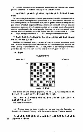 9. Si vous vous accrochez avidement au matériel - ce sera mauvais. Exem­
ple : G. Sosonko - R. Hübner, Tilburg 1 979, Début Catalan.
1 . d4 lüf6 2. ç4 a6 3. g3 d& 4. �g2 d x ç4 &. ll'lf3 a6 &. 0-01
b&?I
On s'accorde généralement à penser que dans les positions ouvertes la sécu­
rité du Roi est d'une importance primordiale. Il est donc dément de courir sus
aux pions égarés ou de s'accrocher à un pion de gambit alors que le roque n'est
pas encore effectué. Cependant les positions qui semblent fermées peuvent
rapidement exploser si l'adversaire possède un avantage en développement,
comme c'est le cas ici. La tentative noire de conserver le pion ç4 se voit oppo­
ser une réfutation violente. A l'ordre du jour sont des coups comme 6. . . . ç5 ou
6. ... �ç6, et le plus modeste 6. ... i.e7 est également raisonnable.
7. l2Ja51 lbd& 8. llJç31 ç6? 9. llJ x d5 a x d5 1 O. a41 �e6 1 1 . a41
b4 1 2. a x d51 .i. x d571
Les Blancs ont essayé, avec constance, d'ouvrir la position autant que possi­
ble. Les Noirs doivent pour leur part chercher à la conserver le plus possible fer­
mée. Le coup requis est donc 1 2. ... ç x d5, même si les Blancs peuvent récu­
pérer tout de suite ieur pion sacrifié, s'ils le désirent, par 1 3. ltJ x ç4.
13. 1Wg41
TILBURG 1979
SOSONKO
••
HUBNER
39
Après 1 3. 1fg4
Les Blancs ont une attaque gagnante, car 1 3. . . . � x g2 est paré par 1 4.
Il e1 !, et 1 3. ... i.e6 par 1 4. •hs �e7 1 5. llJ x ç6.
1 3• . . . h5 14. i. x d511 ç x d5 1 5. 1Wf5 J:ta7 1 6. :L a1 :l e7 1 7•
.i.g5 g6 1 8. i. x a7
Les Noirs abandonnent.
1 O. Si vous jouez de façon brouillonne - ce sera mauvais. Exemple : V.
Smyslov • L. Portisch, Tilburg 1 979, Défense Sicilienne, Variante Najdorf.
1 . e4 ç5 2. lüf3 d6 3. d4 ç x d4 4. llJ x d4 lüf6 6. tüç3 a& 6.
90 -'.g5 e6 7. Wa21
•
 