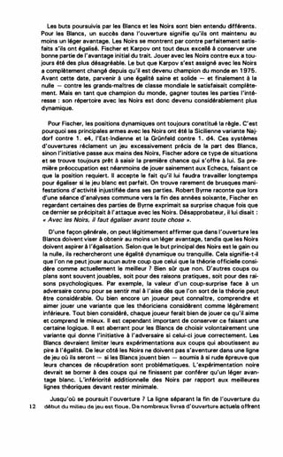 Les buts poursuivis par les Blancs et les Noirs sont bien entendu différents.
Pour les Blancs, un succès dans l'ouverture signifie qu'ils ont maintenu au
moins un léger avantage. Les Noirs se montrent par contre parfaitement satis­
faits s'ils ont égalisé. Fischer et Karpov ont tout deux excellé à conserver une
bonne partie de l'avantage initial du trait. Jouer avec les Noirs contre eux a tou­
jours été des plus désagréable. Le but que Karpov s'est assigné avec les Noirs
a complètement changé depuis qu'il est devenu champion du monde en 1 975.
Avant cette date, parvenir à une égalité saine et solide - et finalement à la
nulle - contre les grands-maitres de classe mondiale le satisfaisait complète­
ment. Mais en tant que champion du monde, gagner toutes les parties l'inté­
resse : son répertoire avec les Noirs est donc devenu considérablement plus
dynamique.
Pour Fischer, les positions dynamiques ont toujours constitué la règle. C'est
pourquoi ses principales armes avec les Noirs ont été la Sicilienne variante Naj­
dorf contre 1 . e4, l'Est-Indienne et la Grünfeld contre 1 . d4. Ces systèmes
d'ouvertures réclament un jeu excessivement précis de la part des Blancs,
sinon l'initiative passe aux mains des Noirs, Fischer adore ce type de situations
et se trouve toujours prêt à saisir la première chance qui s'offre à lui. Sa pre­
mière préoccupation est néanmoins de jouer sainement aux Echecs, faisant ce
que la position requiert. Il accepte le fait qu'il lui faudra travailler longtemps
pour égaliser si le jeu blanc est parfait. On trouve rarement de brusques mani­
festations d'activité injustifiée dans ses parties. Robert Byrne raconte que lors
d'une séance d'analyses commune vers la fin des années soixante, Fischer en
regardant certaines des parties de Byrne exprimait sa surprise chaque fois que
ce dernier se précipitait à l'attaque avec tes Noirs. Désapprobateur, il lui disait :
'
« Avec les Noirs, il faut égaliser avant toute chose ''.
D'une façon générale, on peut légitimement affirmer que dans l'ouverture les
B1ancs doivent viser à obtenir au moins un éger avantage, tandis que les Noirs
doivent aspirer à l'égalisation. Selon que le but principal des Noirs est le gain ou
la nulle, ils rechercheront une égalité dynamique ou tranquille. Cela signifie-t-il
que l'on ne peut jouer aucun autre coup que celui que la théorie officielle consi­
dère comme actuellement le meilleur ? Bien sOr que non. D'autres coups ou
plans sont souvent jouables, soit pour des raisons pratiques, soit pour des rai­
sons psychologiques. Par exemple, la valeur d'un coup-surprise face à un
adversaire connu pour se sentir mal à l'aise dès que l'on sort de la théorie peut
être considérable. Ou bien encore un joueur peu·t connaitre, comprendre et
aimer jouer une variante que les théoriciens considèrent comme légèrement
inférieure. Tout bien considéré, chaque joueur ferait bien de jouer ce qu'iJ aime
et comprend le mieux. Il est cependant important de conserver ce faisant une
certaine logique. Il est aberrant pour les Blancs de choisir volontairement une
variante qui donne l'initiative à l'adversaire si celui-ci joue correctement. Les
Blancs devraient limiter leurs expérimentations aux coups qui aboutissent au
pire à l'égalité. De leur côté les Noirs ne doivent pas s'aventurer dans une ligne
de jeu où ils seront - si les Blancs jouent bien - soumis à si rude épreuve que
leurs chances de récupération sont problématiques. L'expérimentation noire
devrait se borner à des coups qui ne finissent par conférer qu'un léger avan­
tage blanc. L'infériorité additionnelle des Noirs par rapport aux meilleures
lignes théoriques devant rester minimale.
Jusqu'où se poursuit l'ouverture 1 La ligne séparant la fin de l'ouverture du
12 début du milieu de jeu est 'floue. De nombreux ivres d'ouverture actuels offrent
 