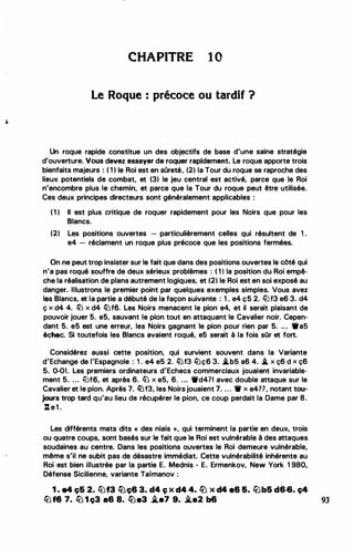 •
•
�
.
.
..
CHAPITRE 1 0
Le Roque : précoce ou tardif ?
Un roque rapide constitue un des objectifs de base d'une saine stratégie
d'ouverture. Vous devez essayer de roquer rapidement. Le roque apporte trois
bienfaits majeurs : ( 1 ) le Roi est en sûreté, (2) la Tour du roque se raproche des
lieux potentiels de combat, et (3) le jeu central est activé, parce que le Roi
n'encombre plus le chemin, et parce que la Tour du roque peut être utilisée.
Ces deux principes directeurs sont généralement applicables :
( 1 ) Il est plus critique de roquer rapidement pour les Noirs que pour les
Blancs.
(2) Les positions ouvertes - particulièrement celles qui résultent de 1 .
e4 - réclament un roque plus précoce que les positions fermées.
On ne peut trop insister sur le fait que dans des positions ouvertes le côté qui
n'a pas roqué souffre de deux sérieux problèmes : ( 1 ) la position du Roi empê­
che la réalisation de plans autrement logiques, et (2) le Roi est en soi exposé au
danger. Illustrons le premier point par quelques exemples simples. Vous avez
les Blancs, et la partie a débuté de la façon suivante : 1 . e4 ç5 2. tiJf3 e6 3. d4
ç x d4 4. li] x d4 tllf6. Les Noirs menacent le pion e4, et il serait plaisant de
pouvoir jouer 5. e5, sauvant le pion tout en attaquant le Cavalier noir. Cepen­
dant 5. e5 est une erreur, les Noirs gagnant le pion pour rien par 5. •.. •as
échec. Si toutefois les Blancs avaient roqué, e5 serait à la fois sOr et fort.
Considérez aussi cette position, qui survient souvent dans la Variante
d'Echange de l'Espagnole : 1 . e4 e5 2. tllf3 lüç6 3. .i.b5 a6 4. .i. x ç6 d x ç6
5. 0-01. Les premiers ordinateurs d'Echecs commerciaux jouaient invariable­
ment 5. ... !LJf6, et après 6. llJ x e5, 6. .•. Wd4?1 avec double attaque sur le
Cavalier et le pion. Après 7. ({)f3, les Noirs jouaient 7. . . . W x e477, notant tou­
jours trop tard qu'au lieu de récupérer le pion, ce coup perdait la Dame par 8.
l:t e 1 .
Les différents mats dits << des niais >> , qui terminent la partie en deux, trois
ou quatre coups, sont basés sur le fait que le Roi est vulnérable à des attaques
soudaines au centre. Dans les positions ouvertes le Roi demeure vulnérable,
même s'il ne subit pas de désastre immédiat. Cette vulnérabilité inhérente au
Roi est bien illustrée par la partie E. Mednis - E. Ermenkov, New York 1 980,
Défense Sicilienne, variante Taimanov :
1 . a4 ç6 2. llJf3 liJç6 3. d4 Ç X d4 4. li) X d4 86 &. lîJb5 d6-6. Ç4
lbf8 7. lü 1 ç3 a6 a. �-3 �-7 9. 3'e2 b6 93
 