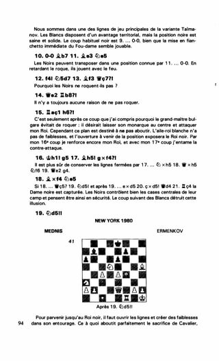 Nous sommes dans une des lignes de jeu principales de la variante Taima­
nov. Les Blancs disposent d'un avantage territorial, mais la position noire est
saine et solide. Le coup habituel noir est 9. . . . 0-0, bien que la mise en fian­
chetto immédiate du Fou-dame semble jouable.
1 0. 0-0 i.b7 1 1 . �a3 lba5
Les Noirs peuvent transposer dans une position connue par 1 1 . . . . 0-0. En
retardant le roque, ils jouent avec le feu.
1 2. f41 �&d7 1 3. i.f3 ,ç7?1
Pourquoi les Noirs ne roquent-ils pas ?
1 4. 1Wa2 l:t b8?1
Il n'y a toujours aucune raison de ne pas roquer.
1 5. A aç1 h6?1
C'est seulement après ce coup que j'ai compris pourquoi le grand-maitre bul­
gare évitait de roquer : il désirait laisser son monarque au centre et attaquer
mon Roi. Cependant ce plan est destiné à ne pas aboutir. L'aile-roi blanche n'a
pas de faiblesses, et l'ouverture à venir de la position exposera le Roi noir. Par
mon 1 6• coup je renforce encore mon Roi, et avec mon 1 7• coup j'entame la
contre-attaque.
1 6. <ifi>h1 1 g5 1 7. �h51 g X f4?1
Il est plus sûr de conserver les lignes fermées par 1 7. ... llJ x h5 1 8. 'if x h5
lüf6 1 9. ti'e2 g4.
18. � X f4 tlJ a5
Si 1 8. ... Wç5? 1 9. liJd5! et après 1 9. . . . e x d5 20. ç x d51 1td4 2 1 . l:t ç4 la
Dame noire est capturée. Les Noirs contrôlent bien les cases centrales de leur
camp et pensent être ainsi en sécurité. Le coup suivant des Blancs détruit cette
illusion.
1 9. �d511
NEW YORK 1 980
MEDNIS ERMENKOV
4 1
•
Après 1 9. �d511
Pour parvenir jusqu'au Roi noir, il faut ouvrir les lignes et créer des faiblesses
94 dans son entourage. Ce à quoi aboutit parfaitement le sacrifice de Cavalier,
r
 