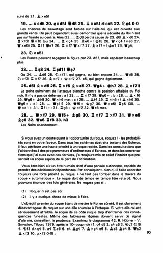 suivi de 2 1 . i.. x e51
1 9• • • • a x d5 20. ç x d51 Wt'd8 21 . .i. x e51 d x a5 22. �ç4 0-0
Les chances de sauvetage sont faibles sur l'aile-roi, qui est ouverte aux
grands vents. On peut cependant aussi démontrer que la sécurité du Roi n'est
pas suffisante au centre. Ainsi 22. ... : ç8 perd à cause de 23. d61 i.. x d6 24.
11 x f6t 'W' x f6 (ou 24. ... : x ç4 25. J: e6 + 1 �f8 26. 11r x ç4 f x e6 27.
• X e6) 25. : f1 •e7 26. J:l X 11 • X f7 27. .i. X f7 + I <iJe7 28. 'llg4.
23. lLJ X e51
Les Blancs peuvent regagner la figure par 23. d67, mais espèrent beaucoup
plus.
23• . . . lt ç8 24. l:l çd1 1 1Wç7
Ou 24. ... i.d6 25. li.J x f7 1, qui gagne, ou bien encore 24. ... 11fd6 25.
ltJ x f71 J:l x f7 26. .i. x 11 + � x f7 27. e5, qui gagne également.
2&. d61 .Yi. x d6 26. :t x f6 � x e5 27. 'ifg4 + �h7 28. � x f711
Le point culminant de l'attaque blanche contre la position affaiblie du Roi
noir. Il n'y a pas de défense : a ) 28. ... : x f7 29. 1llg6 + ; b ) 28. .. . � x f6
29. •g6 + �h8 30.. . X h6 mat ; c ) 28. ... .i..f4 29. : X h6 + 1 i.. X h6 30.
•g6 + ; d ) 28. ... 1rç1 17 29. 1Wf5 + �g7 30. 1W X e5! J:l ç5 (30. ...
'ff x d 1 + 3 1 . :tf1 + ) 31 . l:l g6 + cit x f7 32. •es mat.
28• . • • 'tif x f7 29. Wff5 + �g8 30. : x f7 : x f7 31 . tw x e&
.i.ç6 32. We& : ta 33. h3
Les Noirs abandonnent.
Si vous avez un doute quant à l'opportunité du roque, roquez 1 - les probabili­
tés sont en votre faveur. Dans tous les schémas abstraits traitant des Echecs,
il faut attribuer une haute priorité à un roque rapide. Dans les consultations que
j'ai données à des programmeurs d'ordinateurs d' Echecs, et dans les conversa­
tions que j'ai eues avec ces derniers, j'ai toujours mis en relief l'intérêt que pré­
sentait un roque rapide de la part de l'ordinateur.
Vous êtes bien sûr un être humain doté d'une pensée autonome, capable de
prendre des décisions indépendantes. Par conséquent, bien qu'il faille accorder
toujours une forte priorité au roque, il ne faut pas tomber dans le travers du
roque « automatique ». Le roque doit de temps en temps être retardé. Nous
pouvons énoncer des lois générales. Ne roquez pas si :
( 1 ) Roquer n'est pas sOr.
(2) Il y a quelque chose de mieux à faire.
L'objectif premier du roque étant de mettre le Roi en sOreté, il est clairement
désavantageux de roquer sur une aile soumise à l'attaque. Si votre aile-roi est
sérieusement affaiblie, le roque de ce côté risque trop d'entrainer des consé­
quences funestes. Même des faiblesses légères doivent servir de signal
d'alarme, conseillant la prudence. Examinez le diagramme 42, R. Hübner - V.
Smyslov, Tilburg 1 979, après le 1 O• coup noir ( 1 . d4 d5 2. ç4 ç6 3. ltJç3 filf6
4. /tJf3 d x ç4 5. a4 lüa6 6. e4 .i.g4 7. � x ç4 e6 8. S. e3 .i.b4 9. "lrç2
.*_ X f3 10. g X f3 0-0) : 95
 