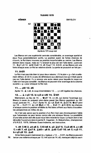 TILBURG 1979
HOBNER SMYSLOV
42
Après le 1 O• coup noir
Les Blancs ont une supériorité centrale considérable, un avantage spatial et
deux Fous potentiellement actifs. La position ayant de fortes chances de
s'ouvrir, le Roi blanc trouvera sa position inconfortable au centre. Les Blancs
doivent donc roquer, mais où 1 L'endroit le plus sOr est l'aile-dame ; juste est
1 1 . : g1 1 ç5 1 2. �h6 l2Je8 1 3. d5 f:iJaç7 1 4. 0-0-01 , et les Blancs ont une
forte attaque avec un Roi en relative sûreté. La partie se pousuivit en fait par :
1 1 . 0-011
Le Roi n'est pas très bien ici pour deux raisons : ( 1 ) le pion « g » fait cruelle­
ment défaut, et (2) il y a peu de défenseurs aux alentours (ce qui n'était pas le
cas sur l'aile-dame). Il y a encore une autre raison pour laquelle le roque sur
l'aile-roi n'est pas conseillé : les Blancs ne peuvent tirer avantage de la colonne
ouverte « g » pour attaquer le Roi noir.
1 1 . ... ç51 1 2. d5
Après 1 2. .i. x a6, le coup intermédiaire 1 2. ... ç x d41 égalise les chances.
1 2• • • • � x ç3 13. b x ç3 e x d5 1 4. :l. fd1
Maintenant, au lieu de 1 4. . . . Wç87 1 5. e x d5, qui donne l'avantage aux
Blancs à cause du puissant pion-dame passé (les Blancs gagnèrent au 30•
coup), juste est 1 4. ... lüç7. Après 1 5. -'. x ç5 :.ea 1 6. -'.e3 ( 1 6. •a21 perd
sur 1 6. ... �d71 1 7. .i. x d5 •gs + ) 1 6. . . . : e5 1 7. .i.f4 : h5, les chances
d'attaque contre la position affaiblie du Roi blanc offrent aux Noirs d'excellen­
tes perspectives en milieu de jeu.
Ce n'est pas parce que la position d'un Roi n'est pas chroniquement faible
que l'adversaire ne peut lancer contre elle une attaque féroce. La possibilité
d'une telle action doit elle aussi nous faire retarder le roque. La façon dont s'est
déroulée l'ouverture dans la partie R. Vaganian - S. Makaritchev, championnat
d'U.R.S.S. 1 979, Défense Ouest-Indienne, est instructive.
1 . d4 li)f6 2. c;4 a6 3. llJf3 b6 4. a3 i.b7 5. li)c;3 d& 8. ç x d&
li) x d& 7. e3 i.e7 8. �b& + ç& 9. �d3 lüd7 1 0. e4 lü x c;3 1 1 .
b x ç3 ç& 1 2. �•3
Si les Noirs jouent maintenant le « logique • 1 2. . . • 0-0?1, les Blancs peuvent
96 lancer une violente attaque par 1 3. h41 suivi de 1 4. e5, menaçant déjà du sacri-
'
'
(
 