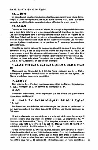•
flce 15. .l x h7 + � x h7 1 6. /0g5 + .
1 2• • • • 9c;71
Un coup bon et souple attendant que les Blancs déclarent leurs plans. Entre­
temps, la Dame noire peut trouver du jeu sur la colonne « ç », et la Tour-dame
se rendre en dB (les Noirs pourraient même effectuer le grand roque 1).
1 3. 0-0 0-01
Comme les Blancs ont roqué sur l'aile-roi, ils n'ont plus de possibilités d'atta­
que le long de la eolonne « h •, des coups tels que h4 étant hors de question.
Les Noirs complètent donc le développement de leur aile-roi en roquant de ce
côté. Leur Roi est maintenant en sOreté,. et la position n'est plus que marginale­
ment en faveur des Blancs (à cause de leur supériorité centrale). Les Noirs fini­
rent par égaliser complètement, et ne perdirent en 31 coups qu'à cause d'une
gaffe ultérieure.
Si un Roi au centre est pour le moment en sécurité, on peut à juste titre se
demander s'il n'y a pas de coup dont la priorité soit supérieure au roque. Cet
« autre coup » peut être de nature défensive ou offensive. Il peut ainsi être
indiqué d'empêcher l'adversaire de mener à bien une manœuvre défensive sou­
haitable. Le cours suivi dans l'ouverture par la partie A. Gipslis - Rouderer,
U.R.S.S. 1 979, Italienne, en est un bon exemple :
1 . e4 e& 2. lèif3 li.Jç6 3. J.ç4 J.96 4. ç3 l;Jf8 &. d3 d6 6. /l:lbd2
•8
Maintenant, sur l'immédiat 7. 0-011, les Noirs répliquent par 7• • . . �a51,
échangent le puissant Fou-roi blanc, et obtiennent une parfaite égalité. Les
Blancs empêchent donc cette possibilité.
7. i.b31 0-0
Bien entendu 7• • . . �a5 est maintenant sans objet, les Blancs répondant par
8• .i.ç2, menaçant de 9. b4 comme du stratégique 9. d4.
8. 0-01
Seulement maintenant - notez cependant que les Blancs ont quand même
roqué assez rapidement 1
8. ... .i.a7 9. ll e1 l1Je7 1 0. h3 lbg6 1 1 . l1Jf1 h6 1 2. ll)g3 ç6
1 3. d41
Les Blancs ont empêché les Noirs d'échanger des pièces, et détiennent un
net avantage grAce à leur claire supériorité centrale. Les Blancs gagnèrent au
36• coup.
Si votre adversaire menace de jouer une suite qui lui donnera l'avantage, il
devient encore plus important de différer le roque. Le diagramme 43, V.
Smyslov - O. Romanichine, Tilburg 1 979, Anglaise, montre la position après 1 .
ç4 e5 2. /Dç3 lhf6 3. lt.)f3 /Dç6 4. e3 .i.b4 5. 9ç2 .*. x ç3 6. 1ff x ç3 ••7 7.
a3 0-0 8. d3 a5 9. .i.e2?1 (meilleur 9. b3) 9. . . . a4.
Grlce à l'imprécision du 9• coup adverse, les Noirs sont parvenus à « fixer »
l'aila.dame blanche (rendant difficiles les poussées b3 ou b4).. Les Fous blancs
ont un faible rayon d'action, tandis que les Noirs sont prêts à l'avance cen­
trale. . • d5. Juste pour les Blancs est maintenant 1 O. e41, avec les idées suivan-
tes : (1) le coup noir • . • d5 est interdit ; (2) les Blancs ont ll.n ferme contrôle de 97
 