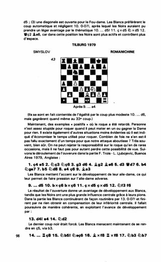 d5 ; (3) une diagonale est ouverte pour le Fou-dame. Les Blancs préférèrent le
coup automatique et négligent 1 O. 0-071, après lequel les Noirs auraient pu
prendre un léger avantage par le thématique 1 O. . . . d51 1 1 . ç x d5 fü x d5 1 2.
•ç2 .i.e6, car dans cette position les Noirs sont plus actifs et contrôlent plus
d'espace.
TILBURG 1 979
SMYSLOV ROMANICHINE
43
•
•
Après 9. ... a4
(Ils se sont en fait contentés de l'égalité par le coup plus modeste 1 O. . .. d6,
mais gagnèrent quand même au 33• coup.)
Maintenant, des exemples « positifs » où le roque a été retardé. Personne
n'est assez stupide pour roquer quand il peut mater en un ou gagner la Dame
pour rien. Il existe également d'autres situations moins évidentes où il est indi­
qué d'économiser le temps utilisé pour roquer. Combien de fois ne s'en est-il
pas fallu exactement d'un temps pour que notre attaque aboutisse ? Très sou­
vent, bien sOr. On ne peut rejeter la responsabilité sur le roque qu'en de rares
occasions, mais il ne faut pas pour autant perdre cette possibilité de vue. Sui­
vons le déroulement de l'ouverure dans la partie F. Trois - L. Ljubojevic, Buenos
Aires 1 979, Anglaise :
1 . ç4 e5 2. lüç3 tllç6 3. g3 d6 4. �g2 i.e& 6. d3 ._d7 6. b4
tbga7 7. b5 liJ d8 8. •4 ç6 9. �a3
Les Blancs mettent l'accent sur le développement de leur aile-dame, ce qui
leur permet de faire pression sur l'aile-dame adverse.
9• • • • d& 1 0. b x ç6 b x ç6 1 1 . ç x d6 ç x d5 1 2. l'üf3 f6
Le résultat de l'ouverture donne un avantage de développement aux Blancs,
tandis que les Noirs ont une plus grande influence centrale grâce à leurs pions.
Dans la partie les Blancs continuèrent de façon routinière par 1 3. 0-071 et fini­
rent par ne rien obtenir en compensation de leur infériorité centrale. Il fallait
poursuivre de manière cohérente, en exploitant l'avance de développement
par :
1 3. d41 84 1 4. lüd2
Le dernier coup noir était forcé. Les Blancs menacent maintenant de se ren­
dre en ç5, via b3.
98 1 4• • • • : ça 1 5. lü b&l lüaç& 1 8. i.· x f8 : x fB 1 7. lü b3 lüb7
 