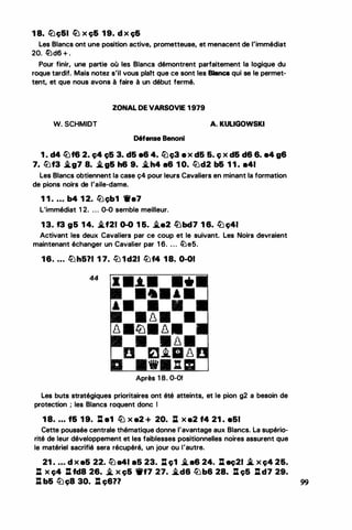 1 8. llJç&I lLJ X ç& 1 9. d X ç&
Les Blancs ont une position active, prometteuse, et menacent de l'immédiat
20. lLld6 + .
Pour finir, une partie où les Blancs démontrent parfaitement la logique du
roque tardif. Mais notez s'il vous plalt que ce sont les Blancs qui se le permet­
tent, et que nous avons à faire à un début fermé.
ZONAL DE VARSOVIE 1 979
W. SCHMIDT A. KULIGOWSKI
Défense Benoni
1 . d4 llJf6 2. Ç4 ç5 3. d5 86 4. llJc;3 8 X d5 6. Ç X d& d6 6. 84 g6
7. lbf3 .i.g7 a. .i.g& h6 9• .i.h4 a& 1 0. lbd2 b& 1 1 . a41
Les Blancs obtiennent la case ç4 pour leurs Cavaliers en minant la formation
de pions noirs de l'aile-dame.
1 1 • • • • b4 1 2. lbçb1 1re7
L'immédiat 1 2. . . . 0-0 semble meilleur.
1 3. f3 g5 1 4• .i.f21 0-0 1 5. �.2 lübc17 1 6. llJ ç41
Activant les deux Cavaliers par ce coup et le suivant. Les Noirs devraient
maintenant échanger un Cavalier par 1 6. . . . llJe5.
16. ... li.Jh5?1 1 7. tl) 1d21 lbf4 18. 0-01
44
•-*-•
•
• •
Après 1 8. 0-01
Les buts stratégiques prioritaires ont été atteints, et le pion g2 a besoin de
protection ; les Blancs roquent donc 1
1 8• • • • f& 1 9. lt e1 llJ x a2 + 20. : x a2 f4 21 . e51
Cette poussée centrale thématique donne l'avantage aux Blancs. La supério­
rité de leur développement et les faiblesses positionnelles noires assurent que
le matériel sacrifié sera récupéré, un jour ou l'autre.
21 • . • . d x a5 22. l2J a41 a5 23. D. c;1 .i.a6 24. J:l eç21 .â x c;4 2&.
: x ç4 J:l fd8 26. � x ç& 'fff7 27• .i.d6 lbb& 28. J:l ç5 :d7 29.
: b& tl)ç8 30. : ç6?? 99
 