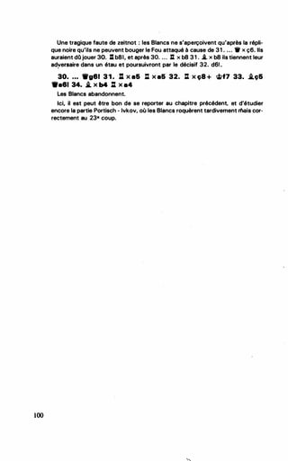 100
Une tragique faute de zeitnot : les Blancs ne s'aperçoivent qu'après la répli..
que noire qu'ils ne peuvent bouger le Fou attaqué à cause de 31 . • • . ._ x ç6. Ils
auraient dQ jouer 30. Il b8I, et après 30. .. . : x b8 31 . .*- x b8 ils tiennent leur
adversaire dans un étau et poursuivront par le décisif 32.. d61 •
..
30. • • • Wg81 3 1 . : x a& l:l x a& 32. l:l x c;8 + �f7 33. .i.e;&
9a81 34. .i_ X b4 li X a4
Les Blancs abandonnent.
Ici, il est peut être bon de se reporter au chapitre précédent, et d'étudier
encore la partie Portisch - lvkov, où les Blancs roquèrent tardivement mais cor­
rectement au 23• coup.
•
•
 