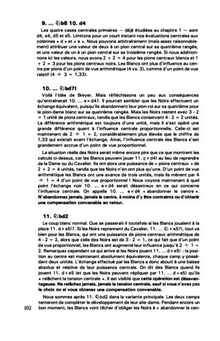 9• . . . �b8 1 0. d4
Les quatre cases centrales primaires - déjà étudiées au chapitre 1 - sont
d4, e4, d5 et e5. Limitons pour un court instant nos évaluations centrales aux
colonnes « d » et « e ». Nous pouvons arbitrairement (mais assez raisonnable­
ment) attribuer une valeur de deux à un pion central sur sa quatrième rangée,
et une valeur de un à un pion central sur sa troisième rangée. Si nous addition­
nons ici les valeurs, nous avons 2 + 2 = 4 pour les pions centraux blancs et 1
+ 2 = 3 pour les pions centraux noirs. Les Blancs ont plus d'influence au cen-
tre par pions d'un point de vue arithmétique (4 vs. 3), comme d'un point de vue
relatif (4 + 3 = 1 ,33).
1 0. . . . lLlbd71
Voilà l'idée de Brayer. Mais réfléchissons un peu aux conséquences
qu'entrainerait 1 0. ... e x d47. Il pourrait sembler que les Noirs effectuent un
échange équivalent, puisqu'ils abandonnent leur pion-roi sur sa quatrième pour
le pion-dame blanc sur sa quatrième rangée. Mais les Noirs restent avec 3 - 2
= 1 unité de pions centraux, tandis que les Blancs conservent 4 - 2 = 2 unités.
La différence arithmérique est toujours d'une unité, mais il s'est opéré une
grande différence quant à l'influence centrale proportionnelle. Celle-ci est
maintenant de 2 + 1 = 2, considérablement plus élevée que le chiffre de
1 ,33 qui existait avant l'échange. Ainsi, l'influence centrale des Blancs s'est
grandement accrue d'un point de vue proportionnel.
La situation réelle des Noirs serait même encore pire que ce que montrent les
calculs ci-dessus, car les Blancs peuvent jouer 1 1 . ç x d4! au lieu de reprendre
de la Dame ou du Cavalier. Ils ont alors une puissance de « pions centraux » de
2 + 2 = 4 unités, tandis que les Noirs n'en ont plus qu'une. D'un point de vue
arithmétique les Blancs ont une avance de trois unités, mais ils mènent par 4
+ 1 = 4 d'un point de vue proportionnel 1 Nous voyons maintenant à quel
point l'échange noir 1 O. .• . e x d4 serait désastreux en ce qui concerne
l'influence centrale. On appelle 1 O. ... e x d4 « abandonner le centre ».
N'abandonnez jamais. jamais le centre, à moins d'y être contraints ou d'obtenir
une compensation convenable en retour.
1 1 . lllbd2
Le coup blanc normal. Que se passerait-il toutefois si les Blancs jouaient à la
place 1 1 . d x e51 7. Si les Noirs reprennent du Cavalier, i 1 . . . . llJ x e571, tout va
bien pour les Blancs, qui ont une puissance de pions centraux arithmétique de
4 - 2 = 2, alors que celle des Noirs est de 3 - 2 = 1 , ce qui fait que d'un point
de vue proportionnel, les Blancs ont augmenté leur influence jusqu'à 2 + 1 =
2. Remarquez cependant ce qui arrive si les Noirs jouent 1 1 . .. . d x e51 : la posi­
tion au centre est maintenant absolument équivalente, chaque camp y possé­
dant deux unités. L'échange effectué par tes Blancs a donc abouti à une baisse
absolue et relative de leur puissance centrale. On dit des Blancs quand ils
jouent 1 1 . d x e5 (et que les Noirs peuvent répliquer par 1 1 . . . . d x e5) qu'ils
• relAchent la tension centrale ,,. Il est visible que cette opération est désavan­
tageuse. Ne rellchez jamals. jamais la tension centrale, sauf si vous n'avez pas
le choix ou si vous obtenez une compensation convenable.
Nous sommes après 1 1 . li)bd2 dans la variante principale. Les deux camps
tenteront de compléter le développement de leur aile-dame. Pendant encore un
102 bon moment, les Blancs vont tâcher d'obliger les Noirs à « abandonner le cen-
 