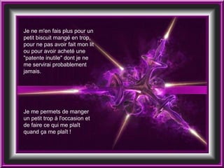 Je ne m'en fais plus pour un petit biscuit mangé en trop, pour ne pas avoir fait mon lit ou pour avoir acheté une "patente inutile" dont je ne me servirai probablement jamais.  Je me permets de manger un petit trop à l'occasion et de faire ce qui me plaît quand ça me plaît !  