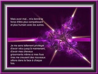 Mais avoir mal... m'a donné la force d'être plus compatissant et plus humain avec les autres.  Je me sens tellement privilégié d'avoir vécu jusqu'à maintenant, d'avoir mes cheveux grisonnants même si mes fous rires me creusent des nouveaux sillons dans la face à chaque fois. 