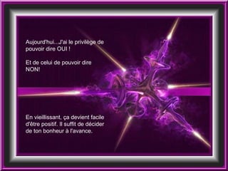 Aujourd'hui...J'ai le privilège de pouvoir dire OUI ! Et de celui de pouvoir dire NON!  En vieillissant, ça devient facile d'être positif. Il suffit de décider de ton bonheur à l'avance.  
