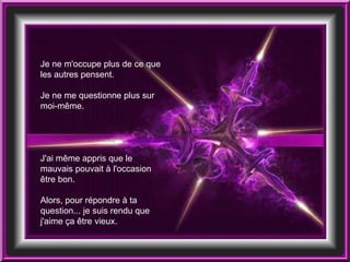 Je ne m'occupe plus de ce que les autres pensent. Je ne me questionne plus sur moi-même. J'ai même appris que le mauvais pouvait à l'occasion être bon.  Alors, pour répondre à ta question... je suis rendu que j'aime ça être vieux. 