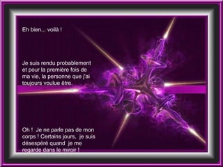 Eh bien... voilà !  Je suis rendu probablement et pour la première fois de ma vie, la personne que j'ai toujours voulue être.  Oh !  Je ne parle pas de mon corps ! Certains jours,  je suis désespéré quand  je me regarde dans le miroir !  