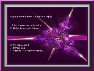 Et pour être heureux, il suffit de 5 règles : 1.Libère ton coeur de la haine. 2. Libère ta tête des soucis. 3. Vis simplement. 4. Donne plus. 5. Attends-toi à recevoir moins. 