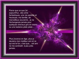 Parce que ce que j'ai aujourd'hui...des amis fantastiques, une vie paisible et heureuse, ma famille, de merveilleux souvenirs,  je ne l'échangerais jamais pour quelques cheveux gris en moins ou une bedaine plate plate… Plus j'avance en âge, plus je deviens mon meilleur ami et ce qui est le fun, c'est que... cet ami ne me contredit  à peu près jamais.  
