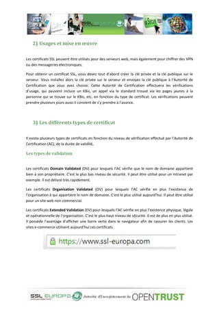 2) Usages et mise en œuvre
Les certificats SSL peuvent être utilisés pour des serveurs web, mais également pour chiffrer des VPN
ou des messageries électroniques.
Pour obtenir un certificat SSL, vous devez tout d’abord créer la clé privée et la clé publique sur le
serveur. Vous installez alors la clé privée sur le serveur et envoyez la clé publique à l’Autorité de
Certification que vous avez choisie. Cette Autorité de Certification effectuera les vérifications
d’usage, qui peuvent inclure un KBis, un appel via le standard trouvé via les pages jaunes à la
personne qui se trouve sur le KBis, etc. en fonction du type de certificat. Les vérifications peuvent
prendre plusieurs jours aussi il convient de s’y prendre à l’avance.
3) Les différents types de certificat
Il existe plusieurs types de certificats en fonction du niveau de vérification effectué par l’Autorité de
Certification (AC), de la durée de validité,
Les types de validation
Les certificats Domain Validated (DV) pour lesquels l’AC vérifie que le nom de domaine appartient
bien à son propriétaire. C’est le plus bas niveau de sécurité. Il peut être utilisé pour un Intranet par
exemple. Il est délivré très rapidement.
Les certificats Organisation Validated (OV) pour lesquels l’AC vérifie en plus l’existence de
l’organisation à qui appartient le nom de domaine. C’est le plus utilisé aujourd’hui. Il peut être utilisé
pour un site web non commercial.
Les certificats Extended Validation (EV) pour lesquels l’AC vérifie en plus l’existence physique, légale
et opérationnelle de l’organisation. C’est le plus haut niveau de sécurité. Il est de plus en plus utilisé.
Il possède l’avantage d’afficher une barre verte dans le navigateur afin de rassurer les clients. Les
sites e-commerce utilisent aujourd’hui ces certificats.
 