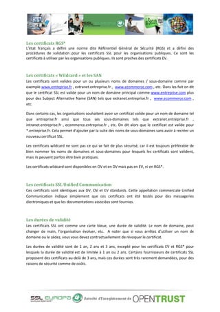 Les certificats RGS*
L’état français a défini une norme dite Référentiel Général de Sécurité (RGS) et a défini des
procédures de validation pour les certificats SSL pour les organisations publiques. Ce sont les
certificats à utiliser par les organisations publiques. Ils sont proches des certificats EV.
Les certificats « Wildcard » et les SAN
Les certificats sont valides pour un ou plusieurs noms de domaines / sous-domaine comme par
exemple www.entreprise.fr , extranet.entreprise.fr , www.ecommerce.com , etc. Dans les fait on dit
que le certificat SSL est valide pour un nom de domaine principal comme www.entreprise.com plus
pour des Subject Alternative Name (SAN) tels que extranet.entreprise.fr , www.ecommerce.com ,
etc.
Dans certains cas, les organisations souhaitent avoir un certificat valide pour un nom de domaine tel
que entreprise.fr ainsi que tous ses sous-domaines tels que extranet.entreprise.fr ,
intranet.entreprise.fr , ecommerce.entreprise.fr , etc. On dit alors que le certificat est valide pour
*.entreprise.fr. Cela permet d’ajouter par la suite des noms de sous-domaines sans avoir à recréer un
nouveau certificat SSL.
Les certificats wildcard ne sont pas ce qui se fait de plus sécurisé, car il est toujours préférable de
bien nommer les noms de domaines et sous-domaines pour lesquels les certificats sont valident,
mais ils peuvent parfois être bien pratiques.
Les certificats wildcard sont disponibles en OV et en DV mais pas en EV, ni en RGS*.
Les certificats SSL Unified Communication
Ces certificats sont identiques aux DV, OV et EV standards. Cette appellation commerciale Unified
Communication indique simplement que ces certificats ont été testés pour des messageries
électroniques et que les documentations associées sont fournies.
Les durées de validité
Les certificats SSL ont comme une carte bleue, une durée de validité. Le nom de domaine, peut
changer de main, l’organisation évoluer, etc. A noter que si vous arrêtez d’utiliser un nom de
domaine ou le cédez, vous vous devez contractuellement de révoquer le certificat.
Les durées de validité sont de 1 an, 2 ans et 3 ans, excepté pour les certificats EV et RGS* pour
lesquels la durée de validité est de limitée à 1 an ou 2 ans. Certains fournisseurs de certificats SSL
proposent des certificats au-delà de 3 ans, mais ces durées sont très rarement demandées, pour des
raisons de sécurité comme de coûts.
 
