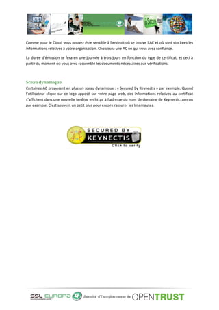 Comme pour le Cloud vous pouvez être sensible à l’endroit où se trouve l’AC et où sont stockées les
informations relatives à votre organisation. Choisissez une AC en qui vous avez confiance.
La durée d’émission se fera en une journée à trois jours en fonction du type de certificat, et ceci à
partir du moment où vous avez rassemblé les documents nécessaires aux vérifications.
Sceau dynamique
Certaines AC proposent en plus un sceau dynamique : « Secured by Keynectis » par exemple. Quand
l’utilisateur clique sur ce logo apposé sur votre page web, des informations relatives au certificat
s’affichent dans une nouvelle fenêtre en https à l’adresse du nom de domaine de Keynectis.com ou
par exemple. C’est souvent un petit plus pour encore rassurer les Internautes.
 