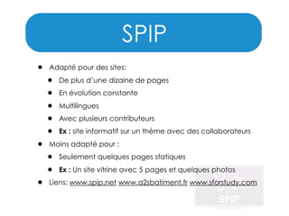 SPIP
•

•
•

Adapté pour des sites:

•
•
•
•
•

De plus d’une dizaine de pages
En évolution constante
Multilingues
Avec plusieurs contributeurs
Ex : site informatif sur un thème avec des collaborateurs

Moins adapté pour :

•
•

Seulement quelques pages statiques
Ex : Un site vitrine avec 5 pages et quelques photos

Liens: www.spip.net www.a2sbatiment.fr www.sforstudy.com

 