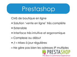 Prestashop
CMS de boutique en ligne
+ Solution ‘vente en ligne’ très complète
+ Extensible
+ Interface très intuitive et ergonomique
– Complexe au début
+ / – Mises à jour régulières
– Ne gère pas bien les adresses IP multiples

 