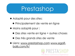 Prestashop
• Adapté pour des sites:
• Principalement de vente en ligne
• Moins adapté pour :
• Des sites vente en ligne + autres choses
• Des très grands sites de vente
• Liens: www.prestashop.com www.egolfballs.com/fr/

 