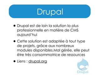 Drupal
• Drupal est de loin la solution la plus

professionnelle en matière de CMS
aujourd’hui

• Cette solution est adaptée à tout type

de projets, grâce aux nombreux
modules disponibles.Mal gérée, elle peut
être très consommatrice de ressources

• Liens : drupal.org

 