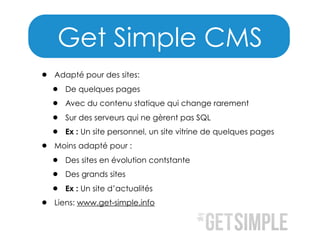 Get Simple CMS
•

•

•

Adapté pour des sites:

•
•
•
•

De quelques pages
Avec du contenu statique qui change rarement
Sur des serveurs qui ne gèrent pas SQL
Ex : Un site personnel, un site vitrine de quelques pages

Moins adapté pour :

•
•
•

Des sites en évolution contstante
Des grands sites
Ex : Un site d’actualités

Liens: www.get-simple.info

 