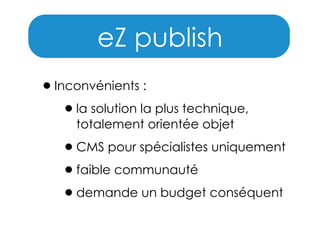 eZ publish
• Inconvénients :
• la solution la plus technique,
totalement orientée objet

• CMS pour spécialistes uniquement
• faible communauté
• demande un budget conséquent

 