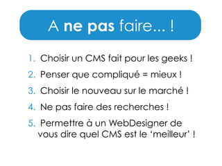 A ne pas faire... !
1. Choisir un CMS fait pour les geeks !
2. Penser que compliqué = mieux !
3. Choisir le nouveau sur le marché !
4. Ne pas faire des recherches !
5. Permettre à un WebDesigner de
vous dire quel CMS est le ‘meilleur’ !

 