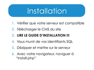 Installation
1. Vérifier que votre serveur est compatible
2. Télécharger le CMS du site
3. LIRE LE GUIDE D’INSTALLATION !!!
4. Vous munir de vos identifiants SQL
5. Dézipper et mettre sur le serveur
6. Avec votre navigateur, naviguer à
“install.php”

 