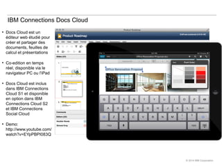 © 2014 IBM Corporation
IBM Connections Docs Cloud
●
Docs Cloud est un
éditeur web étudié pour
créer et partager des
docume...
