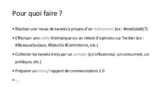 Pour quoi faire ? 
• Réaliser une revue de tweets à propos d'un événement (ex : #medialabST) 
• Effectuer une veille thématique ou un relevé d’opinions sur Twitter (ex : 
#ReseauxSociaux, #DataViz #ComInterne, etc.) 
• Collecter les tweets émis par un compte (un influenceur, un concurrent, un 
politique, etc.) 
• Préparer un bilan / rapport de communication 2.0 
• ... 
 