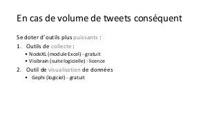 En cas de volume de tweets conséquent 
Se doter d’outils plus puissants : 
1. Outils de collecte : 
• NodeXL (module Excel) - gratuit 
• Visibrain (suite logicielle) - licence 
2. Outil de visualisation de données 
• Gephi (logiciel) - gratuit 
 