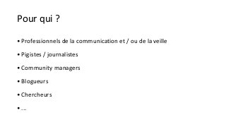 Pour qui ? 
• Professionnels de la communication et / ou de la veille 
• Pigistes / journalistes 
•Community managers 
• Blogueurs 
• Chercheurs 
• ... 
 