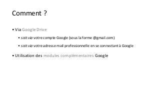 Comment ? 
• Via Google Drive 
• soit via votre compte Google (sous la forme @gmail.com) 
• soit via votre adresse mail professionnelle en se connectant à Google 
• Utilisation des modules complémentaires Google 
 