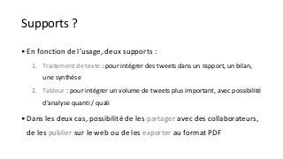Supports ? 
• En fonction de l’usage, deux supports : 
1. Traitement de texte : pour intégrer des tweets dans un rapport, un bilan, 
une synthèse 
2. Tableur : pour intégrer un volume de tweets plus important, avec possibilité 
d'analyse quanti / quali 
• Dans les deux cas, possibilité de les partager avec des collaborateurs, 
de les publier sur le web ou de les exporter au format PDF 
 
