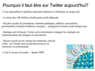 Pourquoi il faut être sur Twitter aujourd'hui?
- C'est aujourd'hui le meilleur outil pour informer et s'informer en temps réel.

- La barre des 100 millions d'utilisateurs actifs dépassée

- De plus en plus de journalistes, hommes politiques, athlètes, associations,
personnalités, hommes d'affaires, marques ... rejoignent le réseau social chaque jour

- Quelque soit le besoin, Twitter arrive facilement à intégrer les stratégies de
communication des marques et associations

- Réseau social ouvert, moteur de recherche, outil de
veille : sur Twitter tout est fait pour trouver ou
construire sa communauté

- C'est le réseau à la mode ... depuis 2009
 