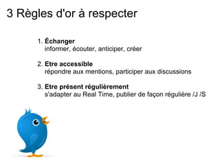 3 Règles d'or à respecter

     1. Échanger
        informer, écouter, anticiper, créer

     2. Etre accessible
        répondre aux mentions, participer aux discussions

     3. Etre présent régulièrement
        s'adapter au Real Time, publier de façon régulière /J /S
 