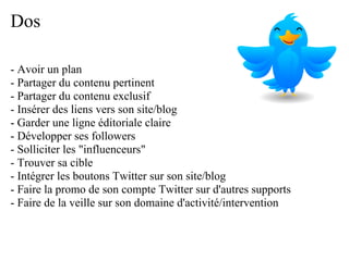 Dos

- Avoir un plan
- Partager du contenu pertinent
- Partager du contenu exclusif
- Insérer des liens vers son site/blog
- Garder une ligne éditoriale claire
- Développer ses followers
- Solliciter les "influenceurs"
- Trouver sa cible
- Intégrer les boutons Twitter sur son site/blog
- Faire la promo de son compte Twitter sur d'autres supports
- Faire de la veille sur son domaine d'activité/intervention
 